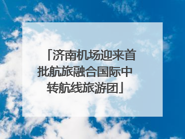 济南机场迎来首批航旅融合国际中转航线旅游团