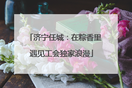 济宁任城：在粽香里遇见工会独家浪漫