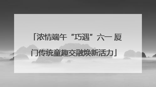 浓情端午“巧遇”六一 厦门传统童趣交融焕新活力