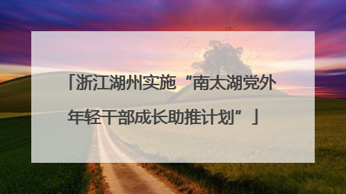 浙江湖州实施“南太湖党外年轻干部成长助推计划”