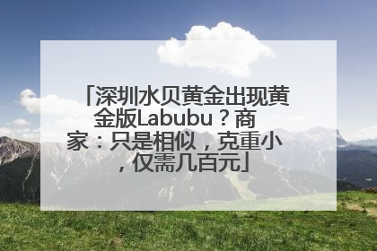 深圳水贝黄金出现黄金版Labubu？商家：只是相似，克重小，仅需几百元