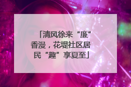 清风徐来“廉”香漫，花堤社区居民“趣”享夏至