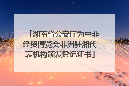 湖南省公安厅为中非经贸博览会非洲驻湘代表机构颁发登记证书