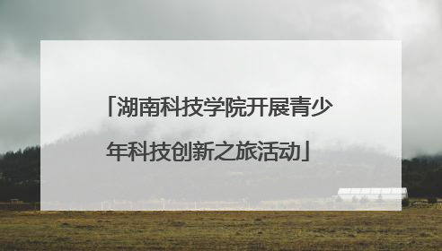 湖南科技学院开展青少年科技创新之旅活动