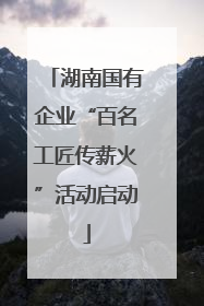 湖南国有企业“百名工匠传薪火”活动启动