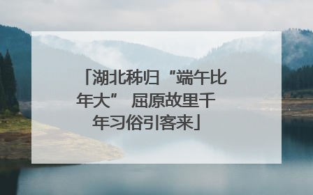 湖北秭归“端午比年大” 屈原故里千年习俗引客来