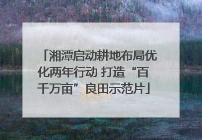 湘潭启动耕地布局优化两年行动 打造“百千万亩”良田示范片