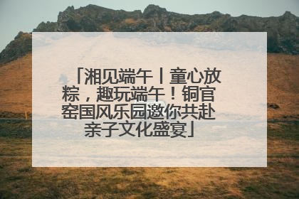 湘见端午丨童心放粽，趣玩端午！铜官窑国风乐园邀你共赴亲子文化盛宴