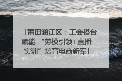 莆田涵江区：工会搭台赋能 “劳模引领+直播实训”培育电商新军