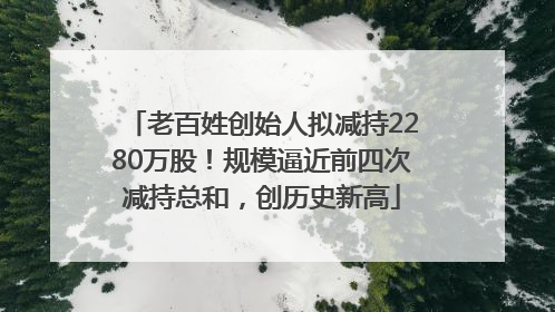 老百姓创始人拟减持2280万股！规模逼近前四次减持总和，创历史新高