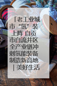 老工业城市“氢”装上阵 自贡市自流井区全产业链冲刺氢能装备制造新高地｜美好生活有“盐”味