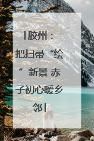 胶州：一把扫帚“绘”新景 赤子初心暖乡邻