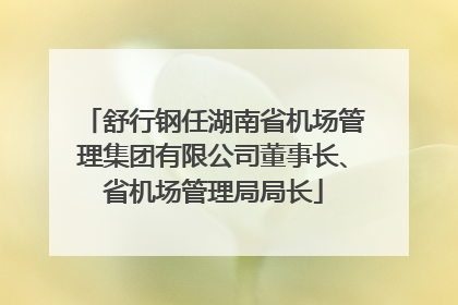 舒行钢任湖南省机场管理集团有限公司董事长、省机场管理局局长