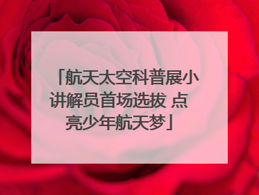 航天太空科普展小讲解员首场选拔 点亮少年航天梦