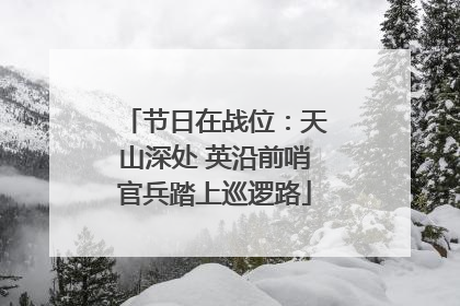 节日在战位：天山深处 英沿前哨官兵踏上巡逻路