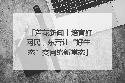 芦花新闻丨培育好网民，东营让“好生态”变网络新常态
