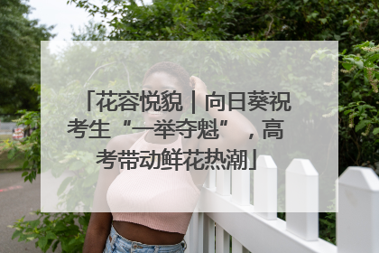 花容悦貌｜向日葵祝考生“一举夺魁”，高考带动鲜花热潮