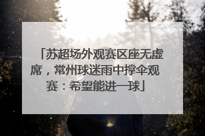 苏超场外观赛区座无虚席，常州球迷雨中撑伞观赛：希望能进一球