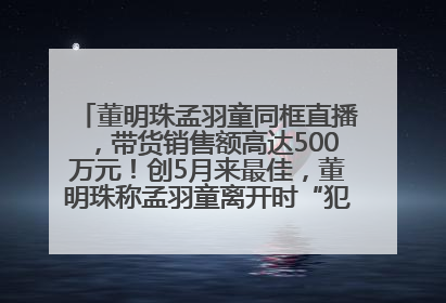 董明珠孟羽童同框直播，带货销售额高达500万元！创5月来最佳，董明珠称孟羽童离开时“犯了很大的错”
