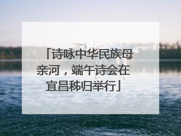 诗咏中华民族母亲河，端午诗会在宜昌秭归举行