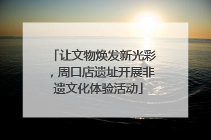 让文物焕发新光彩，周口店遗址开展非遗文化体验活动
