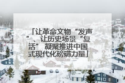 让革命文物“发声”、让历史场景“复活” 凝聚推进中国式现代化磅礴力量