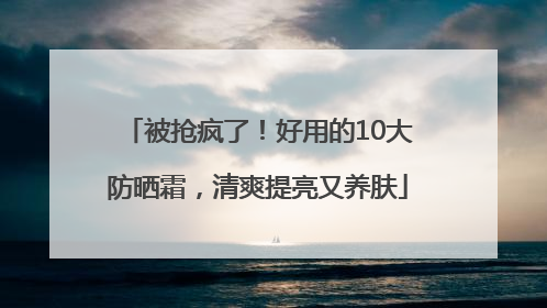 被抢疯了！好用的10大防晒霜，清爽提亮又养肤