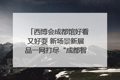 西博会成都馆好看又好耍 新场景新展品一网打尽“成都智造”｜西博视界