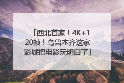 西北首家！4K+120帧！乌鲁木齐这家影城把电影玩明白了