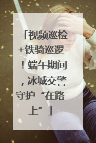 视频巡检+铁骑巡逻！端午期间，冰城交警守护“在路上”