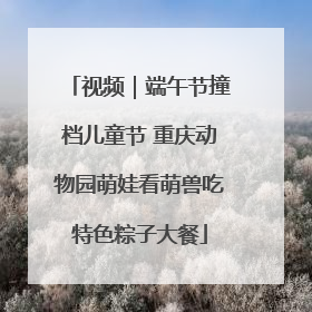 视频｜端午节撞档儿童节 重庆动物园萌娃看萌兽吃特色粽子大餐