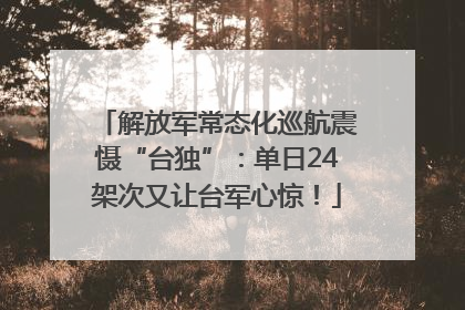 解放军常态化巡航震慑“台独”：单日24架次又让台军心惊！