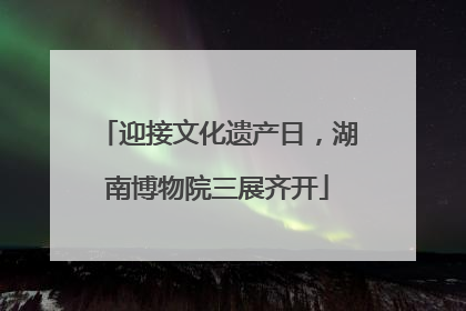 迎接文化遗产日，湖南博物院三展齐开