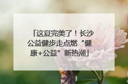 这夏完美了！长沙公益健步走点燃“健康+公益”新热潮