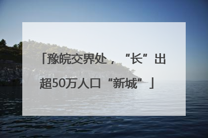 豫皖交界处，“长”出超50万人口“新城”