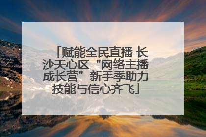 赋能全民直播 长沙天心区“网络主播成长营”新手季助力技能与信心齐飞