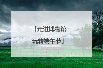 走进博物馆 玩转端午节