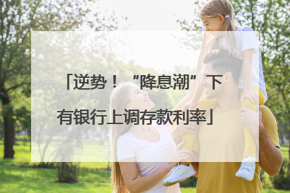 逆势！“降息潮”下有银行上调存款利率