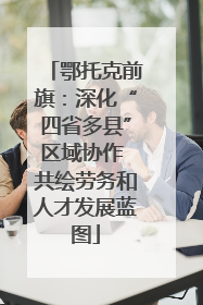 鄂托克前旗：深化“四省多县”区域协作 共绘劳务和人才发展蓝图