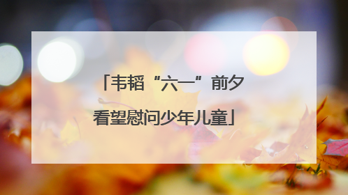 韦韬“六一”前夕看望慰问少年儿童