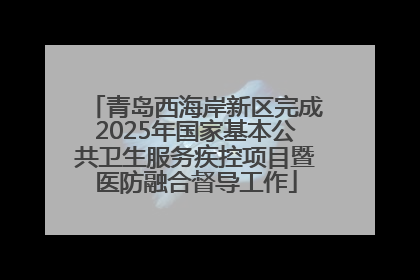 青岛西海岸新区完成2025年国家基本公共卫生服务疾控项目暨医防融合督导工作