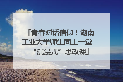 青春对话信仰！湖南工业大学师生同上一堂“沉浸式”思政课