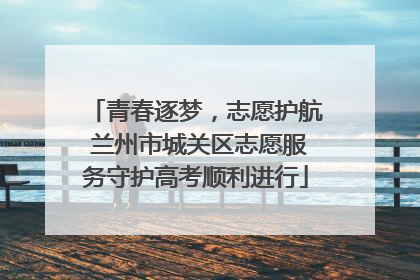青春逐梦，志愿护航 兰州市城关区志愿服务守护高考顺利进行