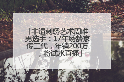非遗刺绣艺术周唯一男选手：17年绣龄家传三代，年销200万，将试水直播