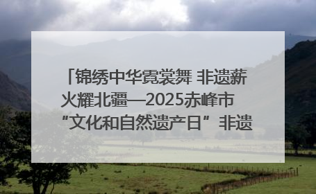 锦绣中华霓裳舞 非遗薪火耀北疆—2025赤峰市“文化和自然遗产日”非遗宣传展示活动纪实