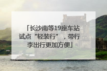 长沙南等19座车站试点“轻装行”，带行李出行更加方便