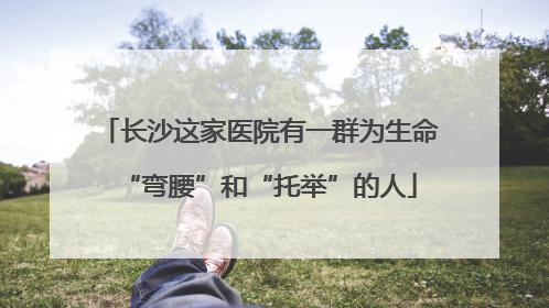 长沙这家医院有一群为生命“弯腰”和“托举”的人