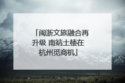 闽浙文旅融合再升级 南靖土楼在杭州觅商机