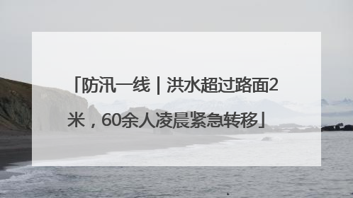 防汛一线｜洪水超过路面2米，60余人凌晨紧急转移