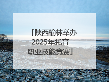 陕西榆林举办2025年托育职业技能竞赛